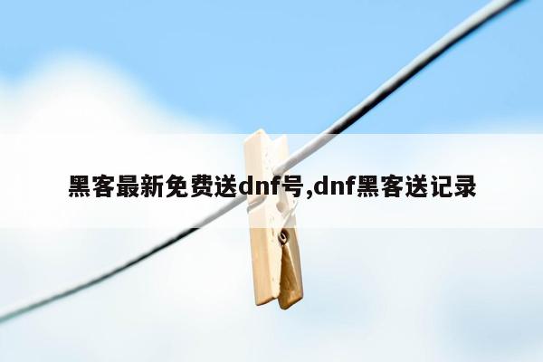 黑客最新免费送dnf号,dnf黑客送记录