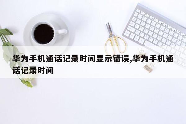 华为手机通话记录时间显示错误,华为手机通话记录时间