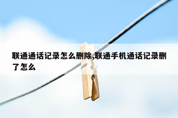 联通通话记录怎么删除,联通手机通话记录删了怎么