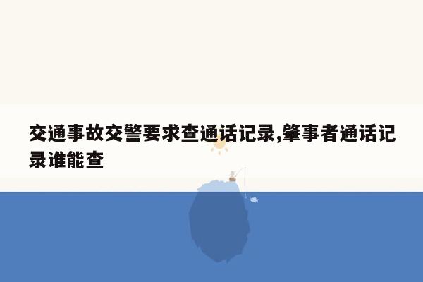 交通事故交警要求查通话记录,肇事者通话记录谁能查