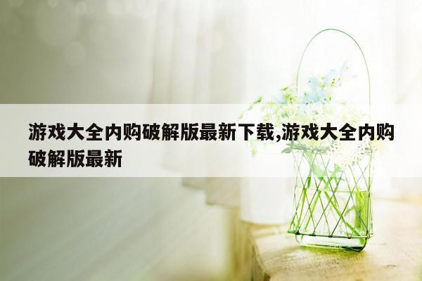 游戏大全内购破解版最新下载,游戏大全内购破解版最新