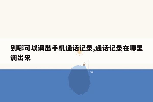 到哪可以调出手机通话记录,通话记录在哪里调出来