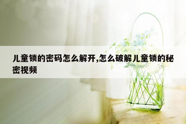 儿童锁的密码怎么解开,怎么破解儿童锁的秘密视频