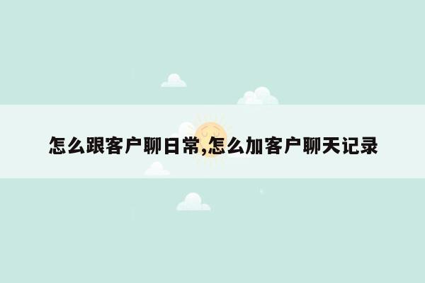 怎么跟客户聊日常,怎么加客户聊天记录