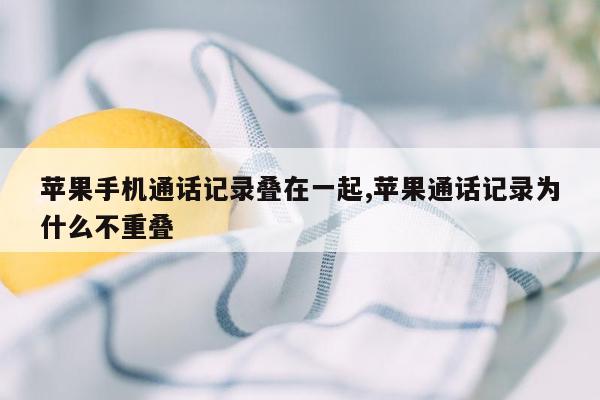 苹果手机通话记录叠在一起,苹果通话记录为什么不重叠