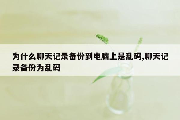 为什么聊天记录备份到电脑上是乱码,聊天记录备份为乱码