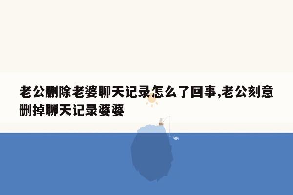 老公删除老婆聊天记录怎么了回事,老公刻意删掉聊天记录婆婆