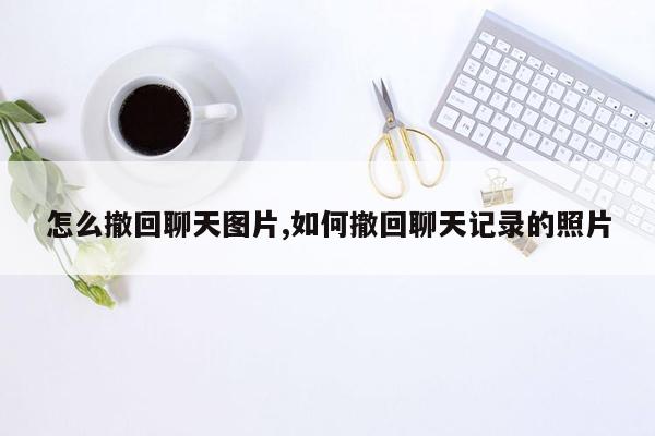 怎么撤回聊天图片,如何撤回聊天记录的照片