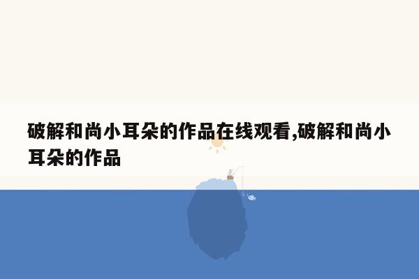 破解和尚小耳朵的作品在线观看,破解和尚小耳朵的作品