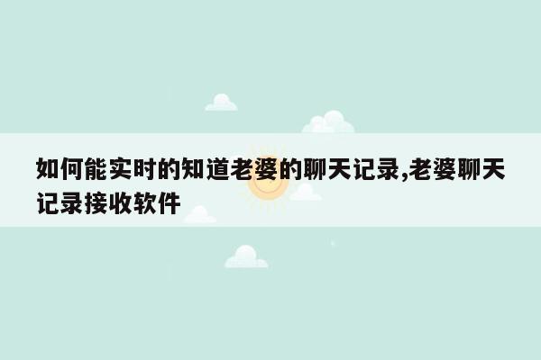 如何能实时的知道老婆的聊天记录,老婆聊天记录接收软件