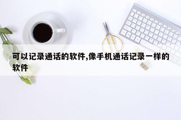 可以记录通话的软件,像手机通话记录一样的软件