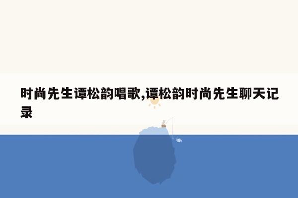 时尚先生谭松韵唱歌,谭松韵时尚先生聊天记录