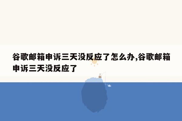 谷歌邮箱申诉三天没反应了怎么办,谷歌邮箱申诉三天没反应了