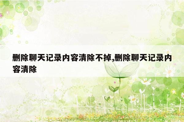 删除聊天记录内容清除不掉,删除聊天记录内容清除