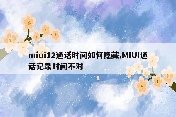 miui12通话时间如何隐藏,MIUI通话记录时间不对