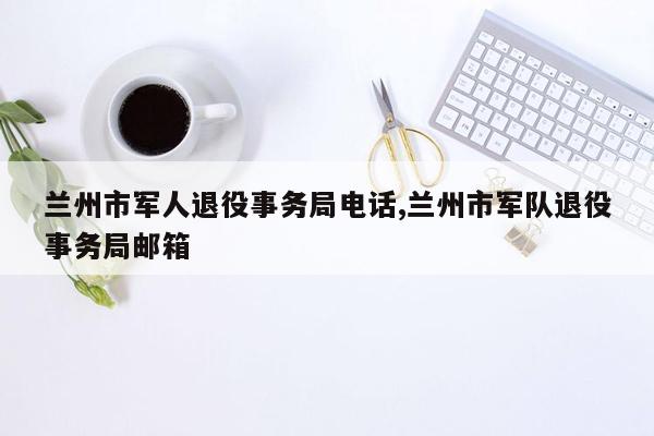 兰州市军人退役事务局电话,兰州市军队退役事务局邮箱