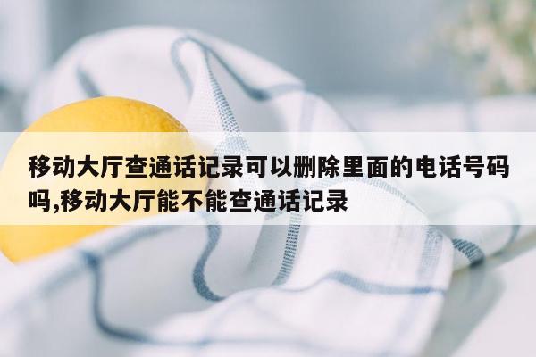 移动大厅查通话记录可以删除里面的电话号码吗,移动大厅能不能查通话记录