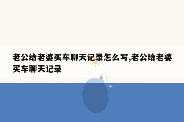 老公给老婆买车聊天记录怎么写,老公给老婆买车聊天记录