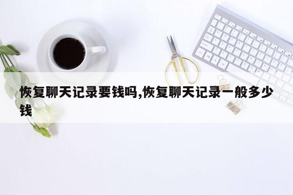 恢复聊天记录要钱吗,恢复聊天记录一般多少钱