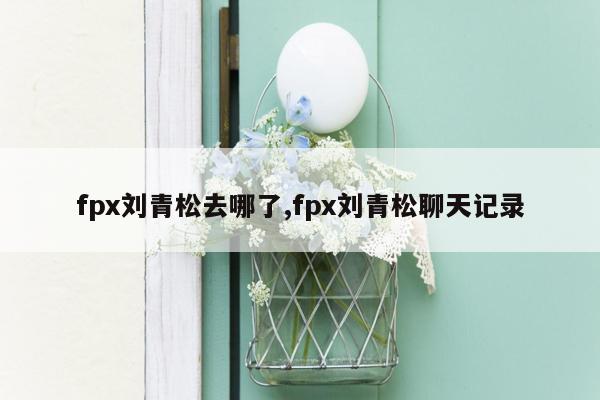 fpx刘青松去哪了,fpx刘青松聊天记录