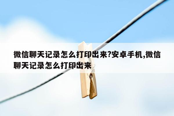 微信聊天记录怎么打印出来?安卓手机,微信聊天记录怎么打印出来