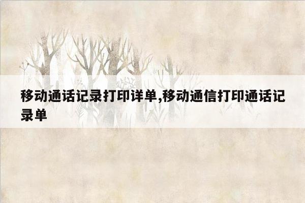 移动通话记录打印详单,移动通信打印通话记录单