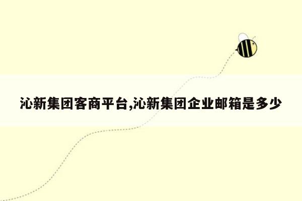 沁新集团客商平台,沁新集团企业邮箱是多少