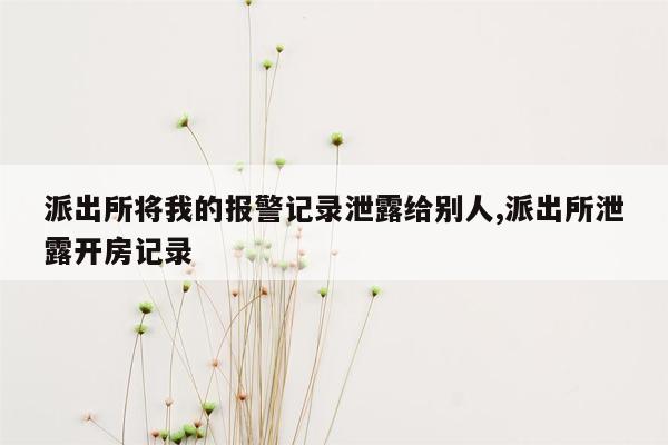 派出所将我的报警记录泄露给别人,派出所泄露开房记录