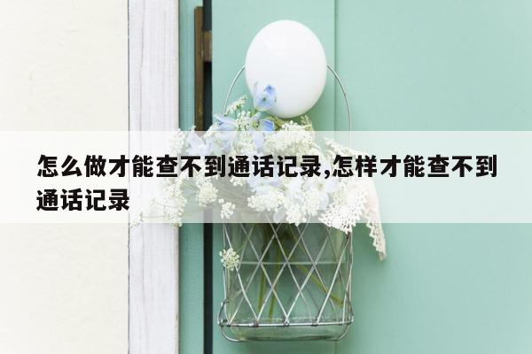 怎么做才能查不到通话记录,怎样才能查不到通话记录