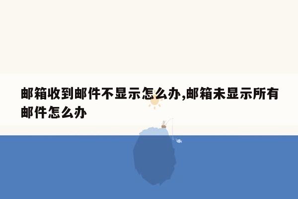 邮箱收到邮件不显示怎么办,邮箱未显示所有邮件怎么办