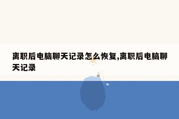 离职后电脑聊天记录怎么恢复,离职后电脑聊天记录