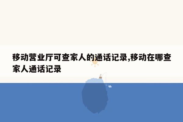 移动营业厅可查家人的通话记录,移动在哪查家人通话记录