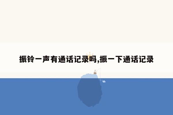 振铃一声有通话记录吗,振一下通话记录