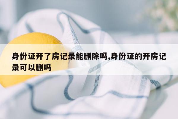 身份证开了房记录能删除吗,身份证的开房记录可以删吗