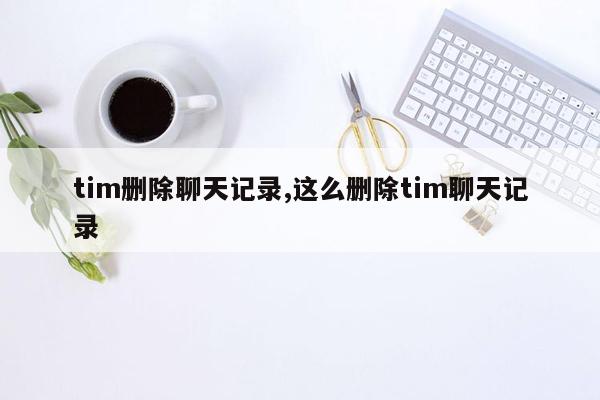 tim删除聊天记录,这么删除tim聊天记录