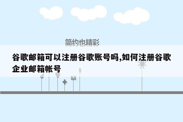 谷歌邮箱可以注册谷歌账号吗,如何注册谷歌企业邮箱帐号