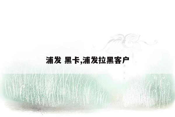 浦发 黑卡,浦发拉黑客户