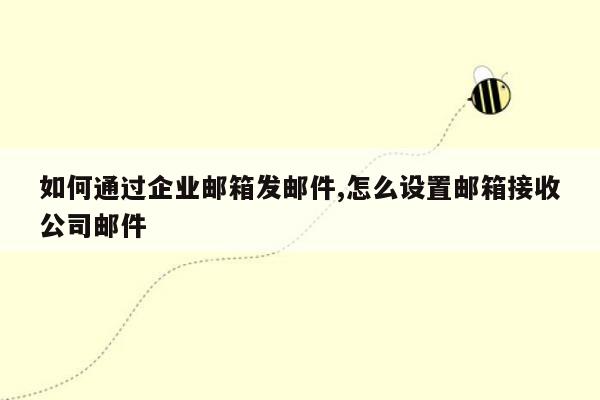 如何通过企业邮箱发邮件,怎么设置邮箱接收公司邮件