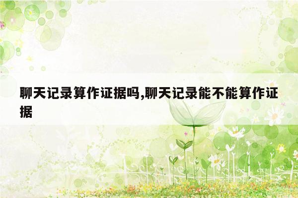 聊天记录算作证据吗,聊天记录能不能算作证据