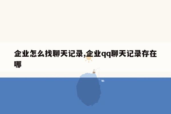 企业怎么找聊天记录,企业qq聊天记录存在哪