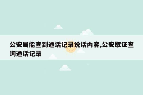 公安局能查到通话记录说话内容,公安取证查询通话记录