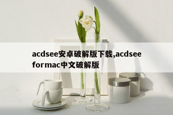 acdsee安卓破解版下载,acdseeformac中文破解版