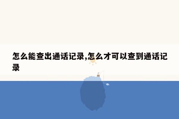 怎么能查出通话记录,怎么才可以查到通话记录