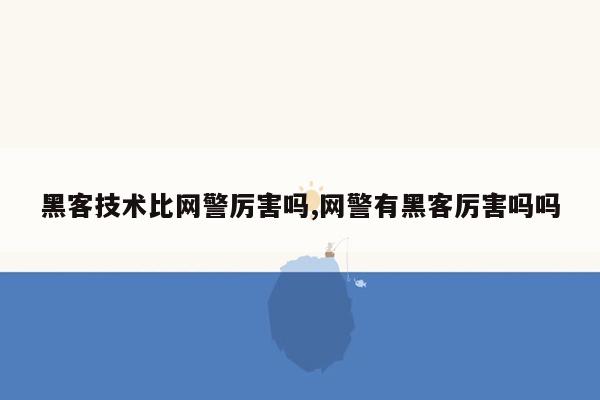 黑客技术比网警厉害吗,网警有黑客厉害吗吗