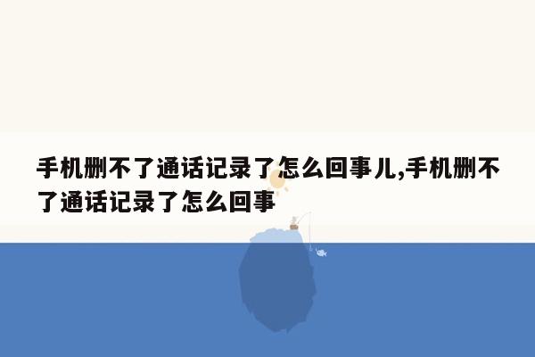 手机删不了通话记录了怎么回事儿,手机删不了通话记录了怎么回事