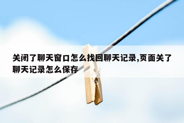 关闭了聊天窗口怎么找回聊天记录,页面关了聊天记录怎么保存