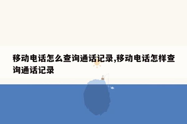 移动电话怎么查询通话记录,移动电话怎样查询通话记录