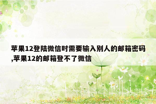 苹果12登陆微信时需要输入别人的邮箱密码,苹果12的邮箱登不了微信