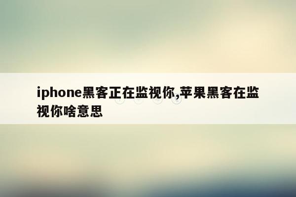 iphone黑客正在监视你,苹果黑客在监视你啥意思