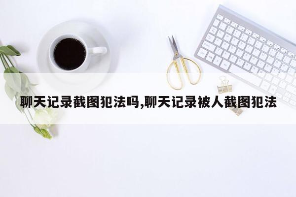 聊天记录截图犯法吗,聊天记录被人截图犯法